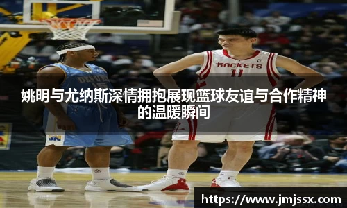 姚明与尤纳斯深情拥抱展现篮球友谊与合作精神的温暖瞬间